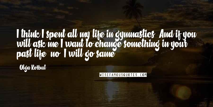 Olga Korbut Quotes: I think I spent all my life in gymnastics. And if you will ask me I want to change something in your past life, no. I will go same.