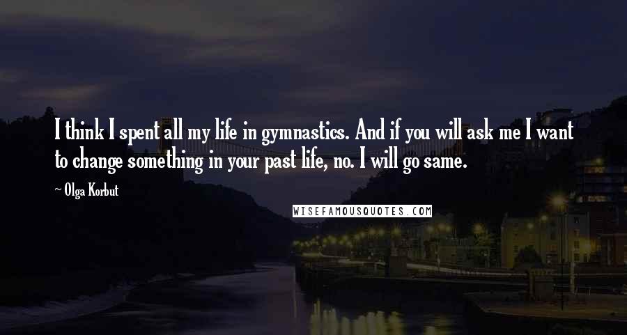 Olga Korbut Quotes: I think I spent all my life in gymnastics. And if you will ask me I want to change something in your past life, no. I will go same.