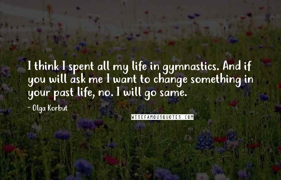 Olga Korbut Quotes: I think I spent all my life in gymnastics. And if you will ask me I want to change something in your past life, no. I will go same.