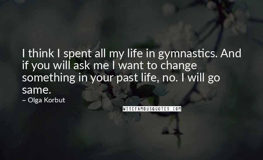 Olga Korbut Quotes: I think I spent all my life in gymnastics. And if you will ask me I want to change something in your past life, no. I will go same.