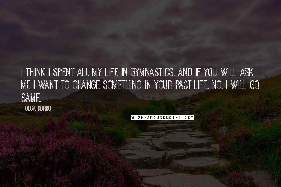 Olga Korbut Quotes: I think I spent all my life in gymnastics. And if you will ask me I want to change something in your past life, no. I will go same.