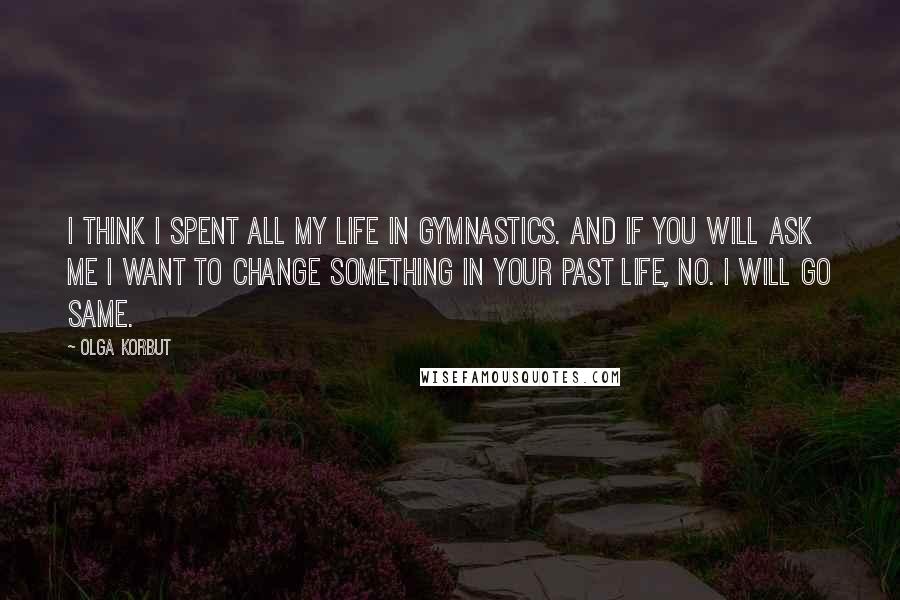 Olga Korbut Quotes: I think I spent all my life in gymnastics. And if you will ask me I want to change something in your past life, no. I will go same.