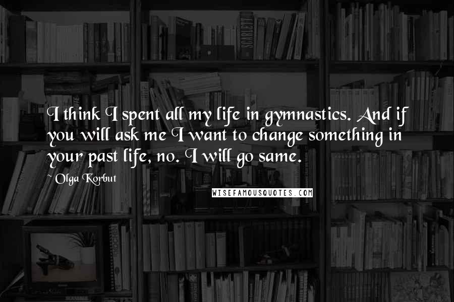 Olga Korbut Quotes: I think I spent all my life in gymnastics. And if you will ask me I want to change something in your past life, no. I will go same.