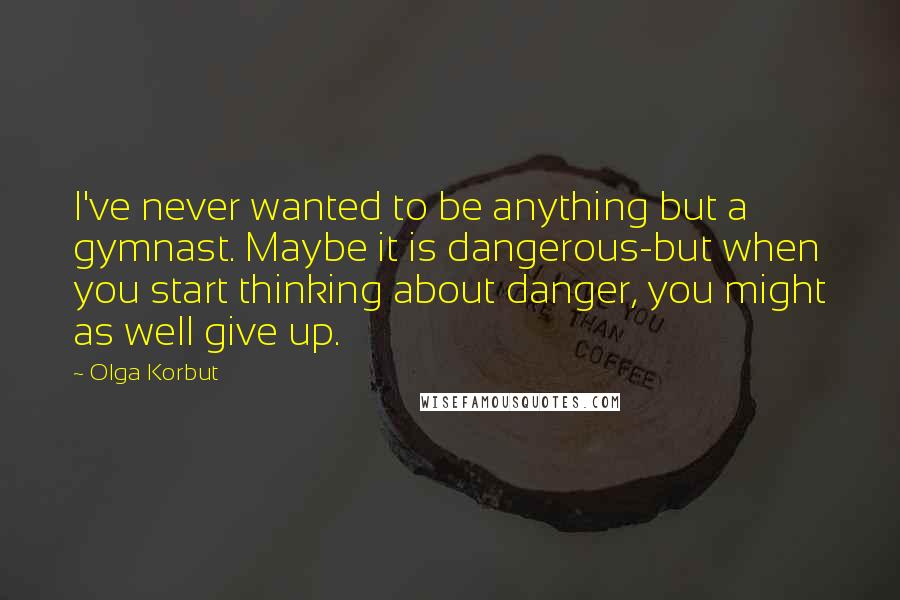 Olga Korbut Quotes: I've never wanted to be anything but a gymnast. Maybe it is dangerous-but when you start thinking about danger, you might as well give up.