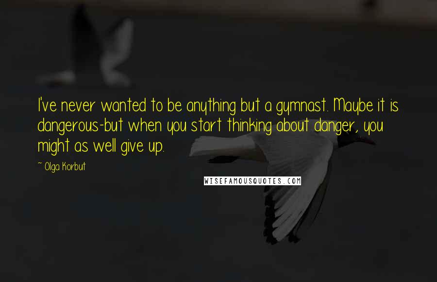 Olga Korbut Quotes: I've never wanted to be anything but a gymnast. Maybe it is dangerous-but when you start thinking about danger, you might as well give up.