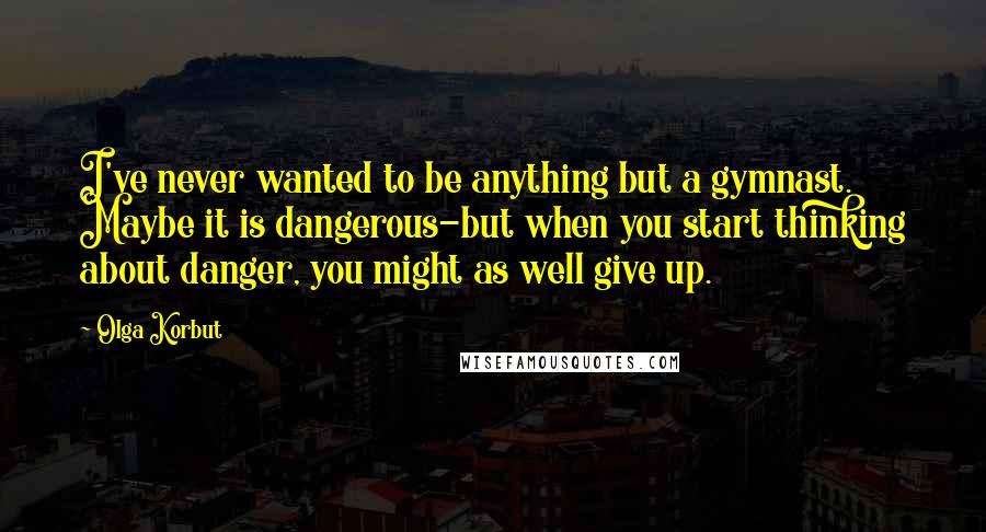 Olga Korbut Quotes: I've never wanted to be anything but a gymnast. Maybe it is dangerous-but when you start thinking about danger, you might as well give up.