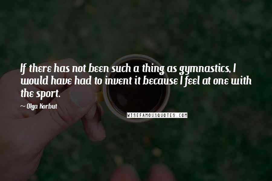 Olga Korbut Quotes: If there has not been such a thing as gymnastics, I would have had to invent it because I feel at one with the sport.