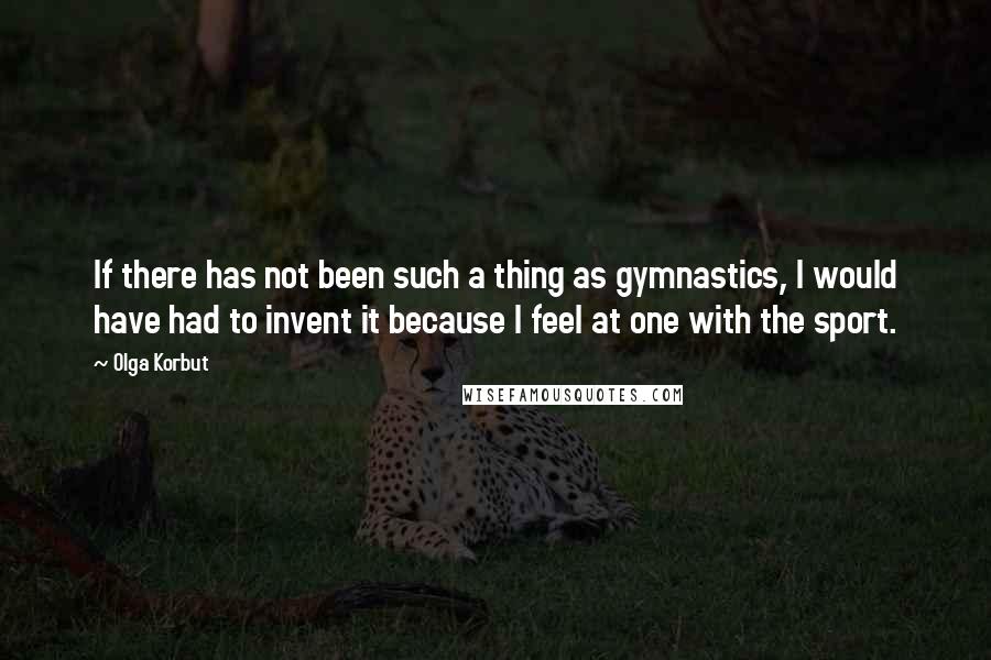 Olga Korbut Quotes: If there has not been such a thing as gymnastics, I would have had to invent it because I feel at one with the sport.