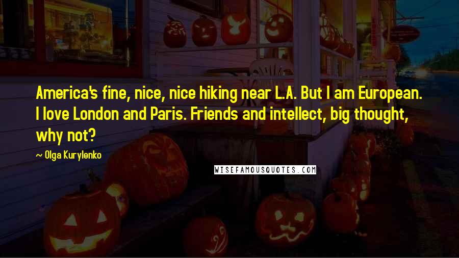 Olga Kurylenko Quotes: America's fine, nice, nice hiking near L.A. But I am European. I love London and Paris. Friends and intellect, big thought, why not?