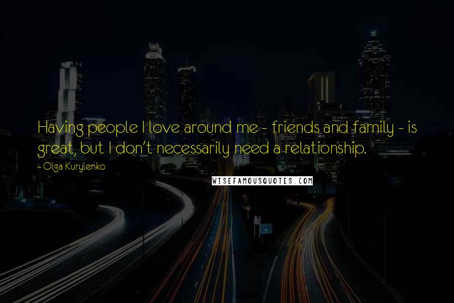 Olga Kurylenko Quotes: Having people I love around me - friends and family - is great, but I don't necessarily need a relationship.