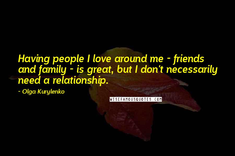 Olga Kurylenko Quotes: Having people I love around me - friends and family - is great, but I don't necessarily need a relationship.