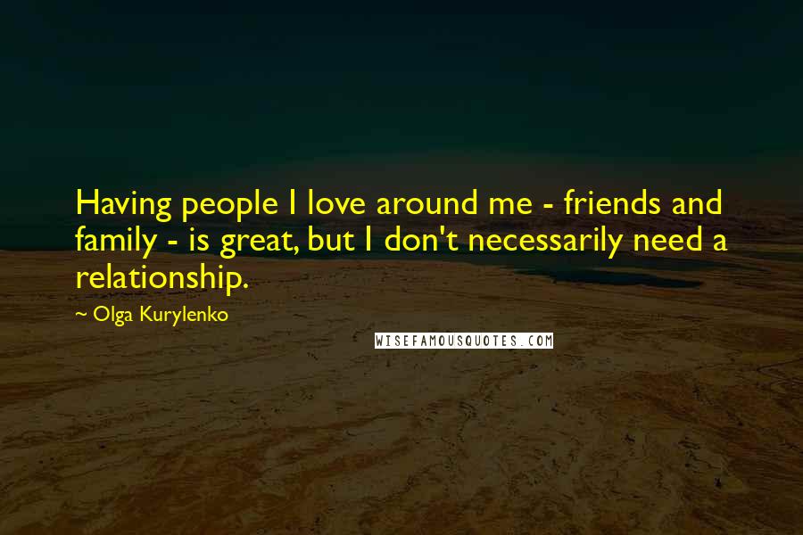 Olga Kurylenko Quotes: Having people I love around me - friends and family - is great, but I don't necessarily need a relationship.