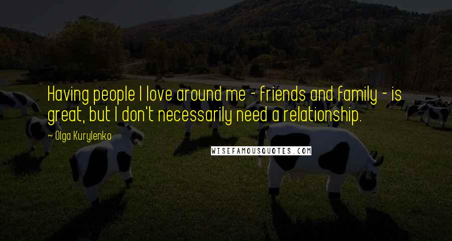 Olga Kurylenko Quotes: Having people I love around me - friends and family - is great, but I don't necessarily need a relationship.