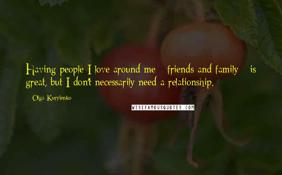 Olga Kurylenko Quotes: Having people I love around me - friends and family - is great, but I don't necessarily need a relationship.