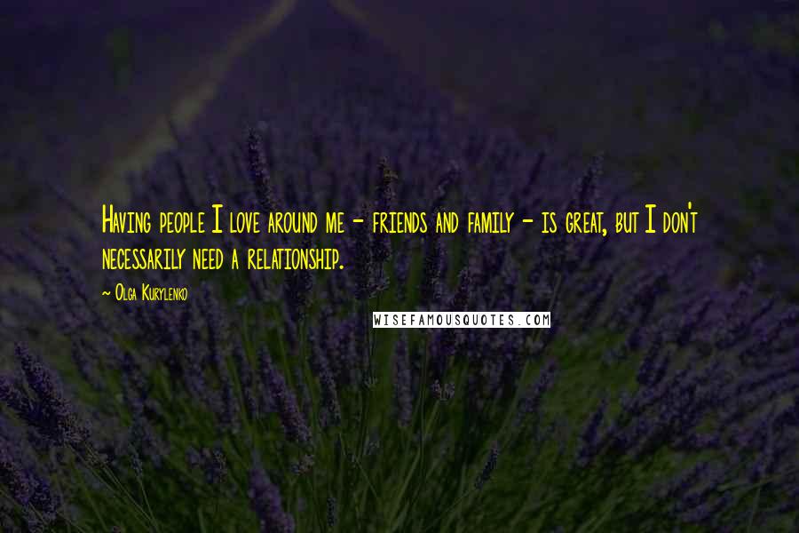 Olga Kurylenko Quotes: Having people I love around me - friends and family - is great, but I don't necessarily need a relationship.