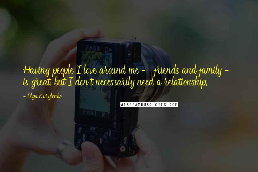 Olga Kurylenko Quotes: Having people I love around me - friends and family - is great, but I don't necessarily need a relationship.