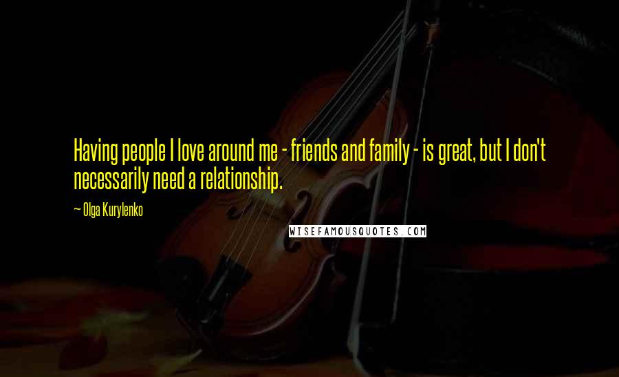 Olga Kurylenko Quotes: Having people I love around me - friends and family - is great, but I don't necessarily need a relationship.