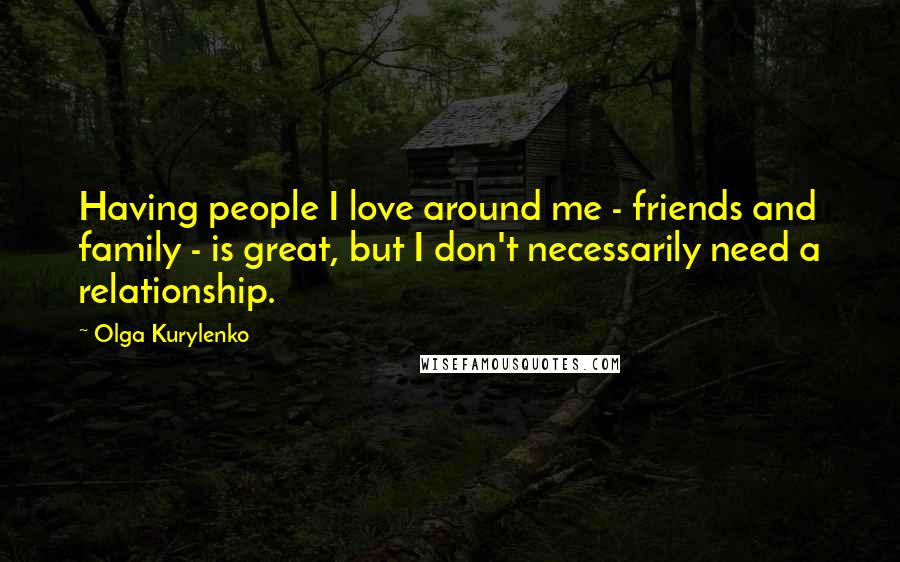 Olga Kurylenko Quotes: Having people I love around me - friends and family - is great, but I don't necessarily need a relationship.