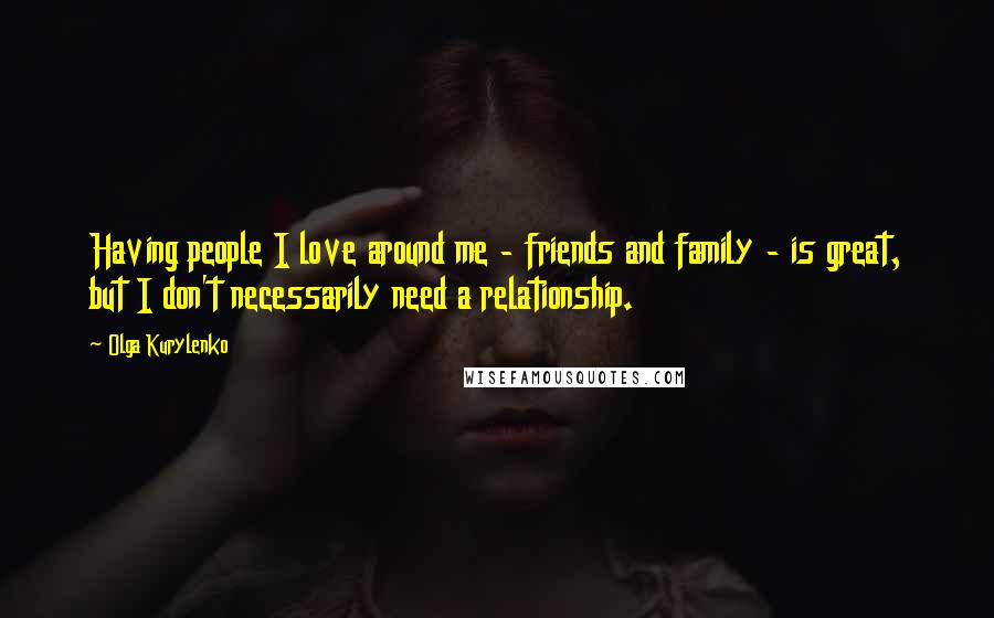 Olga Kurylenko Quotes: Having people I love around me - friends and family - is great, but I don't necessarily need a relationship.