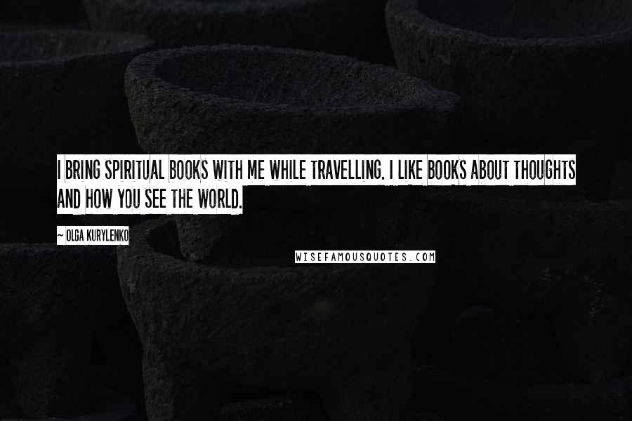 Olga Kurylenko Quotes: I bring spiritual books with me while travelling. I like books about thoughts and how you see the world.