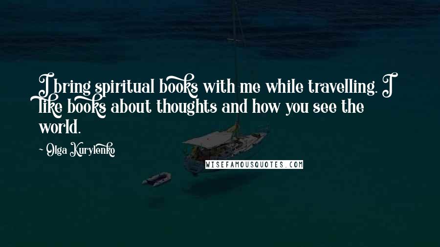 Olga Kurylenko Quotes: I bring spiritual books with me while travelling. I like books about thoughts and how you see the world.