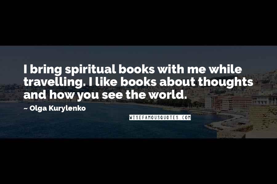 Olga Kurylenko Quotes: I bring spiritual books with me while travelling. I like books about thoughts and how you see the world.
