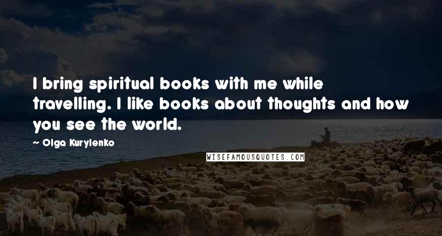 Olga Kurylenko Quotes: I bring spiritual books with me while travelling. I like books about thoughts and how you see the world.