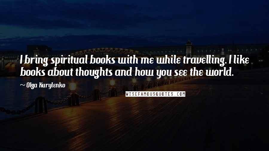 Olga Kurylenko Quotes: I bring spiritual books with me while travelling. I like books about thoughts and how you see the world.