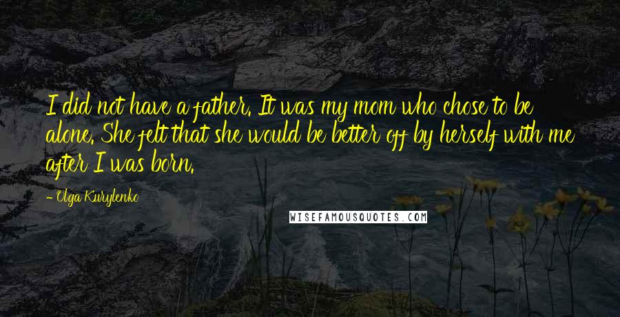 Olga Kurylenko Quotes: I did not have a father. It was my mom who chose to be alone. She felt that she would be better off by herself with me after I was born.