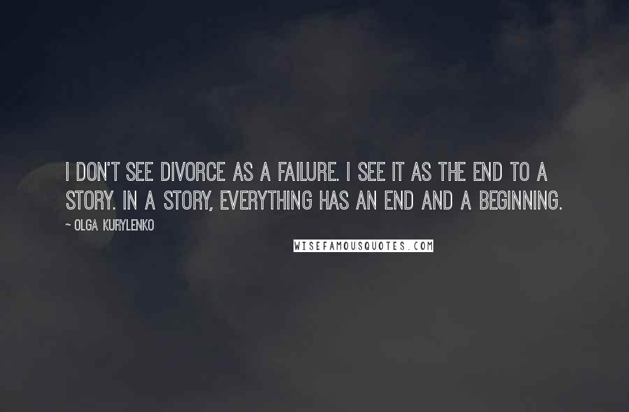Olga Kurylenko Quotes: I don't see divorce as a failure. I see it as the end to a story. In a story, everything has an end and a beginning.