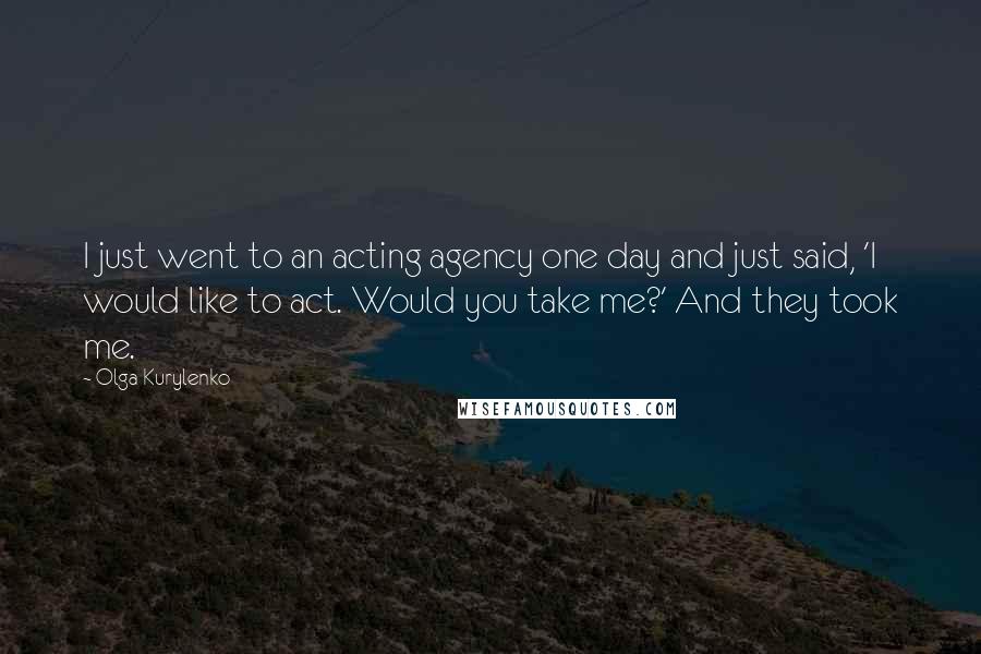 Olga Kurylenko Quotes: I just went to an acting agency one day and just said, 'I would like to act. Would you take me?' And they took me.