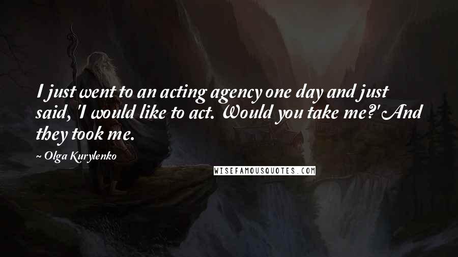 Olga Kurylenko Quotes: I just went to an acting agency one day and just said, 'I would like to act. Would you take me?' And they took me.