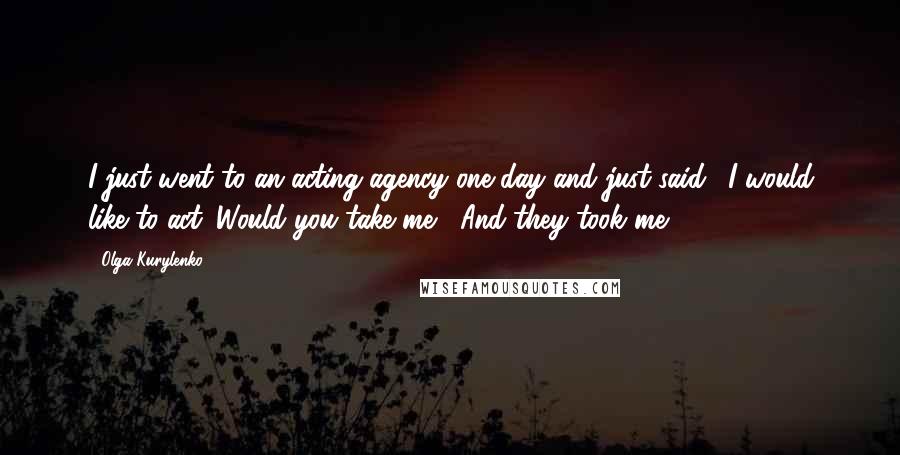 Olga Kurylenko Quotes: I just went to an acting agency one day and just said, 'I would like to act. Would you take me?' And they took me.