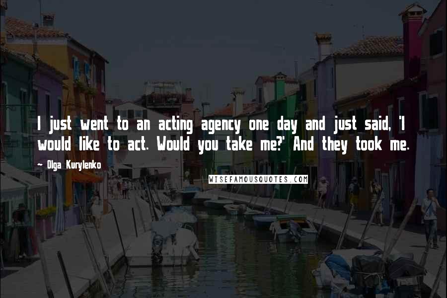 Olga Kurylenko Quotes: I just went to an acting agency one day and just said, 'I would like to act. Would you take me?' And they took me.