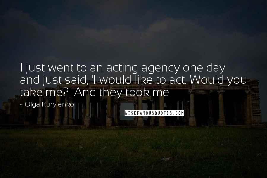 Olga Kurylenko Quotes: I just went to an acting agency one day and just said, 'I would like to act. Would you take me?' And they took me.