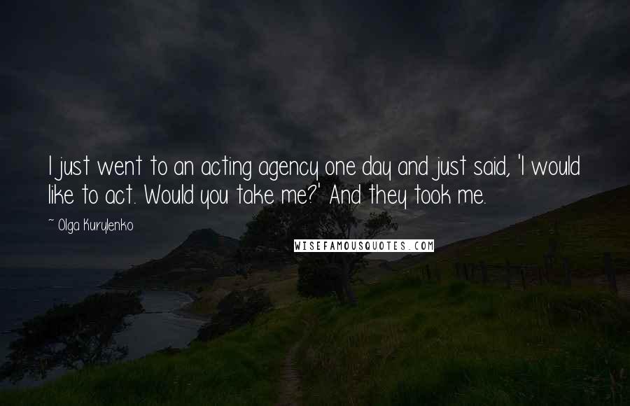 Olga Kurylenko Quotes: I just went to an acting agency one day and just said, 'I would like to act. Would you take me?' And they took me.