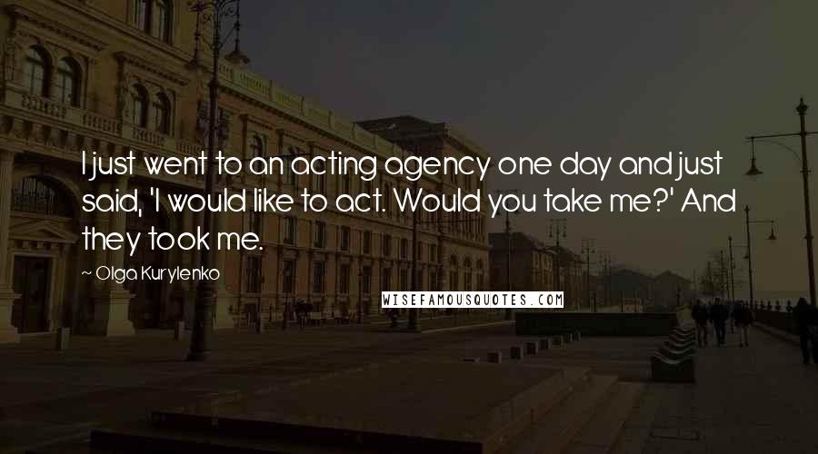 Olga Kurylenko Quotes: I just went to an acting agency one day and just said, 'I would like to act. Would you take me?' And they took me.