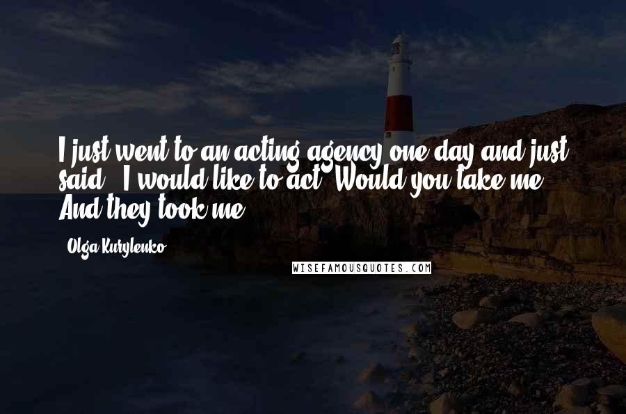 Olga Kurylenko Quotes: I just went to an acting agency one day and just said, 'I would like to act. Would you take me?' And they took me.