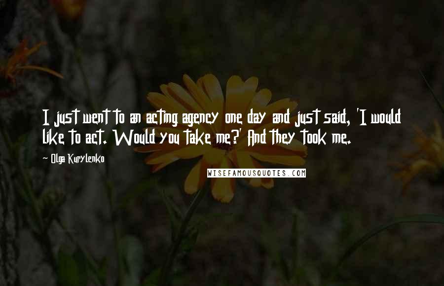 Olga Kurylenko Quotes: I just went to an acting agency one day and just said, 'I would like to act. Would you take me?' And they took me.