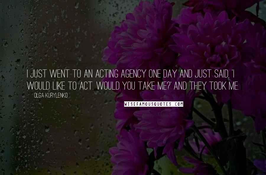 Olga Kurylenko Quotes: I just went to an acting agency one day and just said, 'I would like to act. Would you take me?' And they took me.