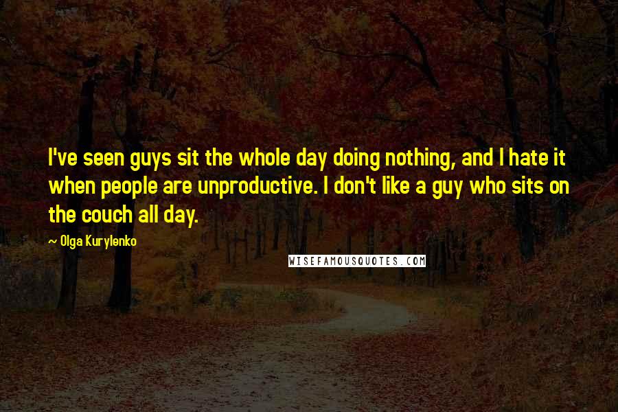 Olga Kurylenko Quotes: I've seen guys sit the whole day doing nothing, and I hate it when people are unproductive. I don't like a guy who sits on the couch all day.