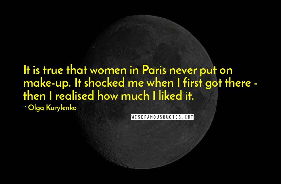 Olga Kurylenko Quotes: It is true that women in Paris never put on make-up. It shocked me when I first got there - then I realised how much I liked it.