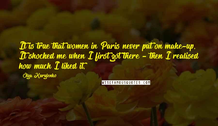 Olga Kurylenko Quotes: It is true that women in Paris never put on make-up. It shocked me when I first got there - then I realised how much I liked it.