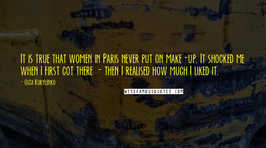 Olga Kurylenko Quotes: It is true that women in Paris never put on make-up. It shocked me when I first got there - then I realised how much I liked it.