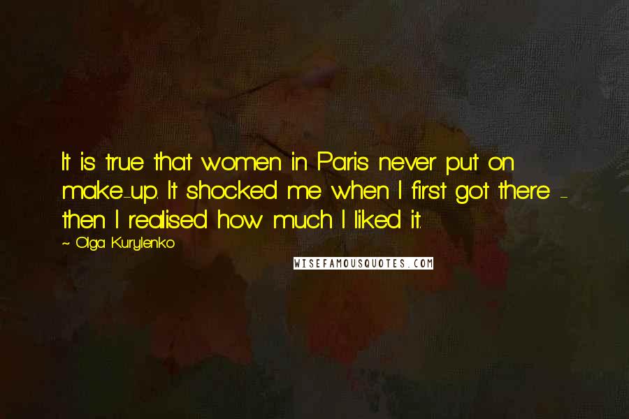 Olga Kurylenko Quotes: It is true that women in Paris never put on make-up. It shocked me when I first got there - then I realised how much I liked it.