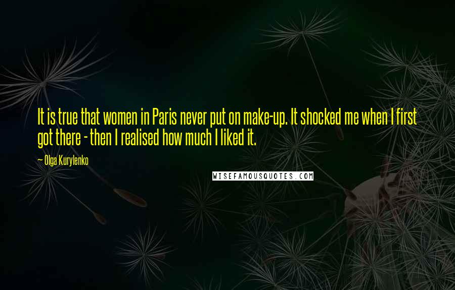 Olga Kurylenko Quotes: It is true that women in Paris never put on make-up. It shocked me when I first got there - then I realised how much I liked it.