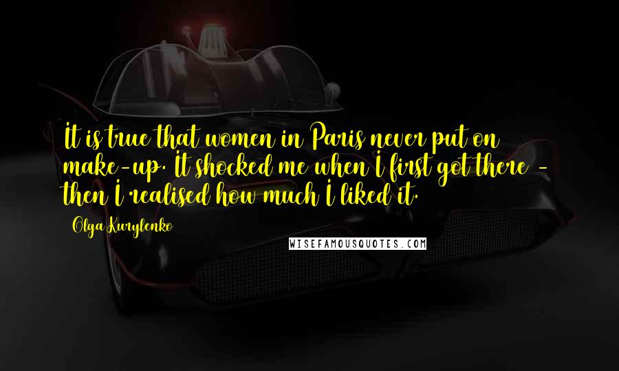 Olga Kurylenko Quotes: It is true that women in Paris never put on make-up. It shocked me when I first got there - then I realised how much I liked it.