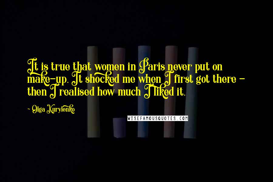 Olga Kurylenko Quotes: It is true that women in Paris never put on make-up. It shocked me when I first got there - then I realised how much I liked it.