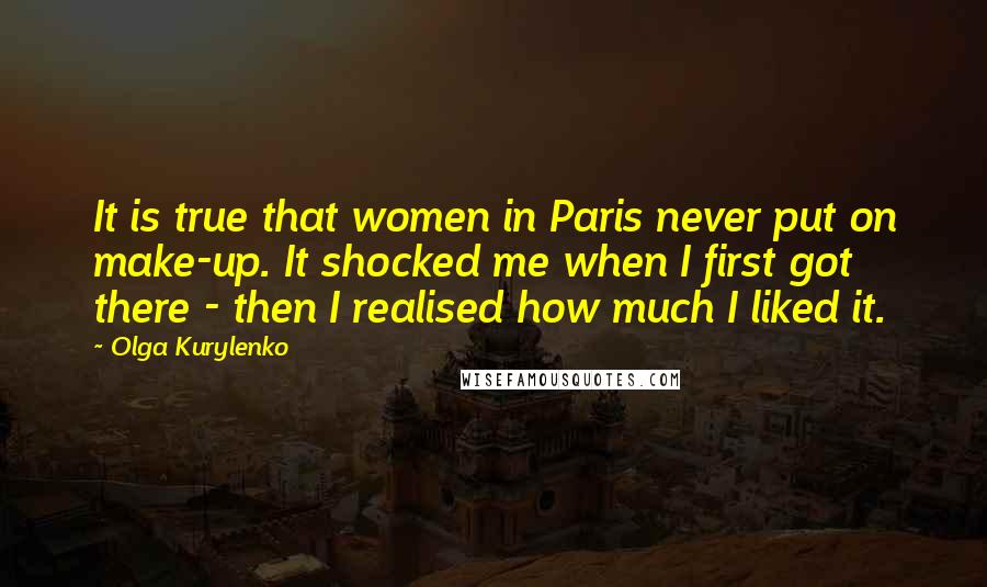 Olga Kurylenko Quotes: It is true that women in Paris never put on make-up. It shocked me when I first got there - then I realised how much I liked it.