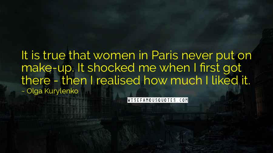 Olga Kurylenko Quotes: It is true that women in Paris never put on make-up. It shocked me when I first got there - then I realised how much I liked it.